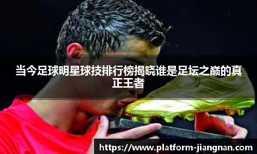 当今足球明星球技排行榜揭晓谁是足坛之巅的真正王者